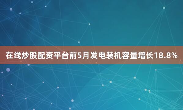 在线炒股配资平台前5月发电装机容量增长18.8%