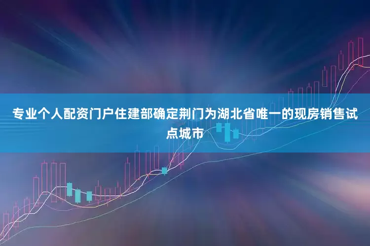 专业个人配资门户住建部确定荆门为湖北省唯一的现房销售试点城市