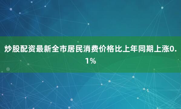 炒股配资最新全市居民消费价格比上年同期上涨0.1%