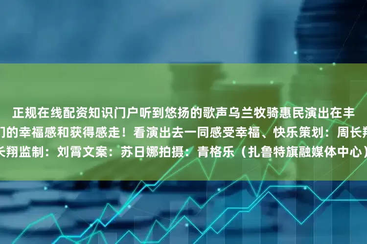 正规在线配资知识门户听到悠扬的歌声乌兰牧骑惠民演出在丰富精神生活的同时提高了人们的幸福感和获得感走！看演出去一同感受幸福、快乐策划：周长翔监制：刘霄文案：苏日娜拍摄：青格乐（扎鲁特旗融媒体中心）编辑：朱国义发布于：北京市