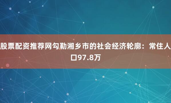 股票配资推荐网勾勒湘乡市的社会经济轮廓：常住人口97.8万