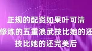 正规的配资如果叶可清知道我修炼的五重浪武技比她的还完美后