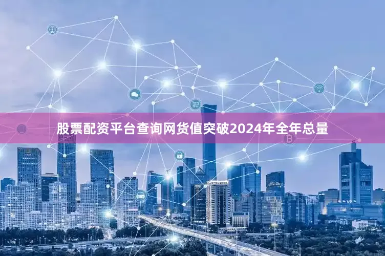 股票配资平台查询网货值突破2024年全年总量