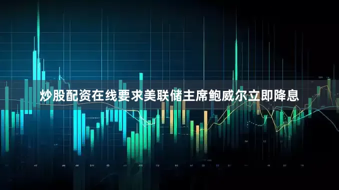 炒股配资在线要求美联储主席鲍威尔立即降息