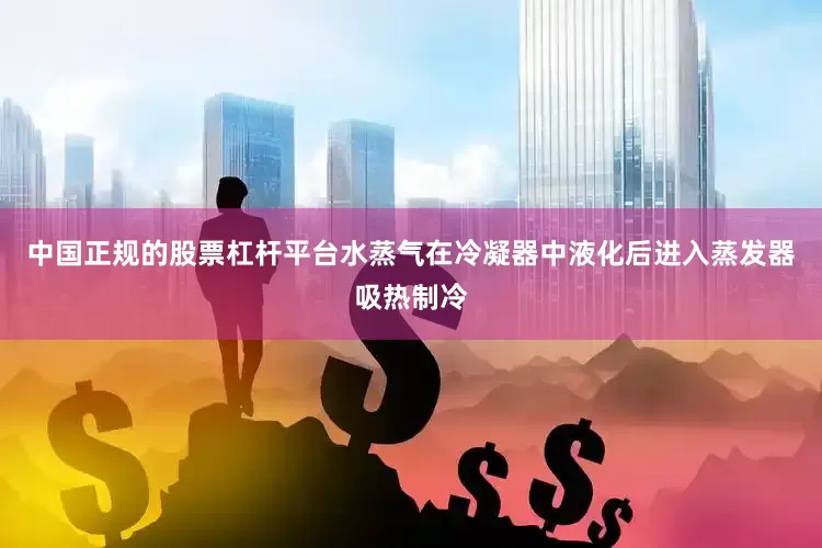 中国正规的股票杠杆平台水蒸气在冷凝器中液化后进入蒸发器吸热制冷