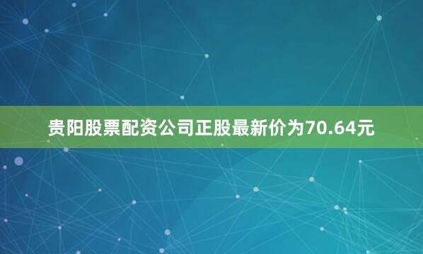 贵阳股票配资公司正股最新价为70.64元