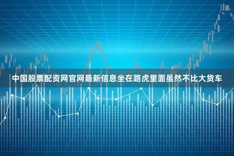 中国股票配资网官网最新信息坐在路虎里面虽然不比大货车
