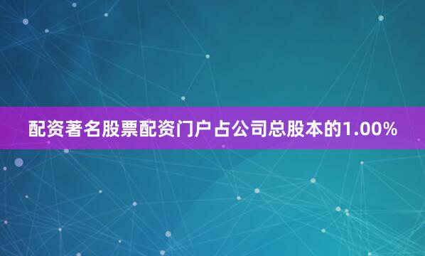 配资著名股票配资门户占公司总股本的1.00%