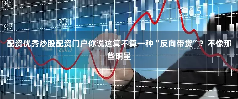 配资优秀炒股配资门户你说这算不算一种“反向带货”？不像那些明星